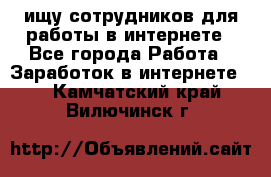 ищу сотрудников для работы в интернете - Все города Работа » Заработок в интернете   . Камчатский край,Вилючинск г.